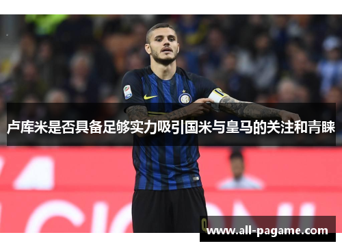 卢库米是否具备足够实力吸引国米与皇马的关注和青睐