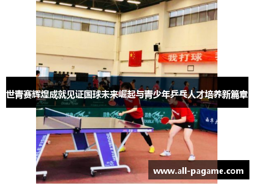 世青赛辉煌成就见证国球未来崛起与青少年乒乓人才培养新篇章 世青赛辉煌成就见证国球未来崛起与青少年乒乓人才培养新篇章