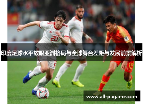印度足球水平放眼亚洲格局与全球舞台差距与发展前景解析 印度足球水平放眼亚洲格局与全球舞台差距与发展前景解析