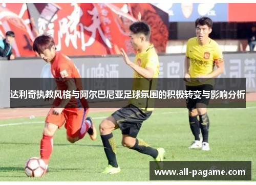 达利奇执教风格与阿尔巴尼亚足球氛围的积极转变与影响分析