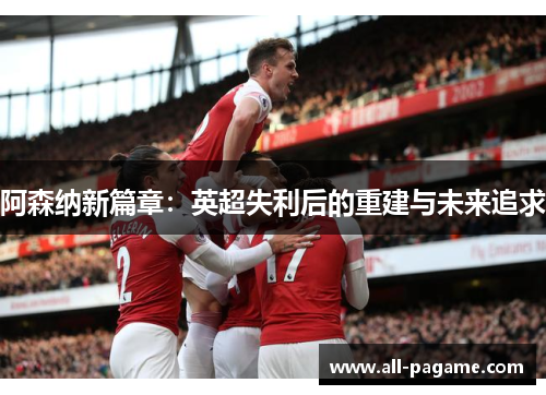 阿森纳新篇章:英超失利后的重建与未来追求 阿森纳新篇章:英超失利后的重建与未来追求