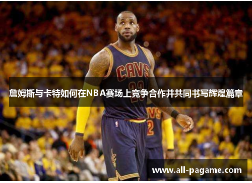 詹姆斯与卡特如何在NBA赛场上竞争合作并共同书写辉煌篇章