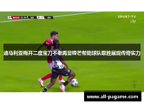 迪马利亚梅开二度宝刀不老再显锋芒帮助球队取胜展现传奇实力